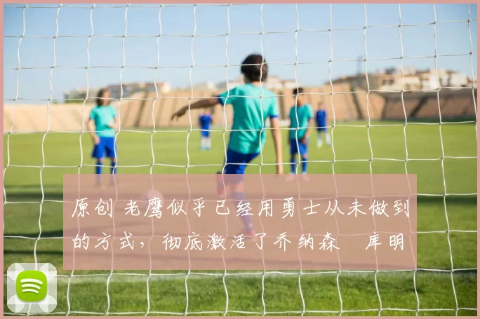 原创 老鹰似乎已经用勇士从未做到的方式,彻底激活了乔纳森・库明加