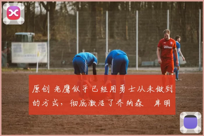 原创 老鹰似乎已经用勇士从未做到的方式，彻底激活了乔纳森・库明加