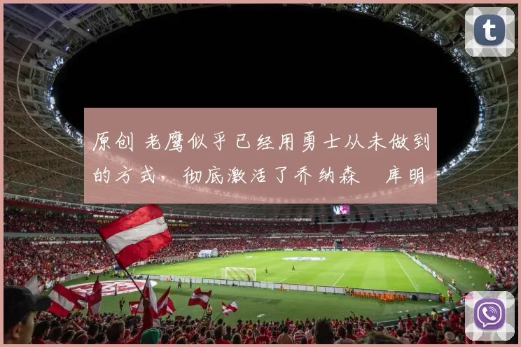 原创 老鹰似乎已经用勇士从未做到的方式，彻底激活了乔纳森・库明加