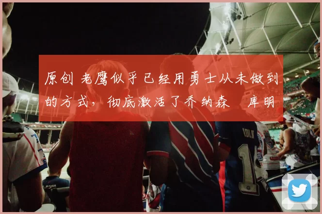 原创 老鹰似乎已经用勇士从未做到的方式,彻底激活了乔纳森・库明加