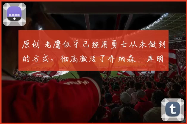 原创 老鹰似乎已经用勇士从未做到的方式,彻底激活了乔纳森・库明加