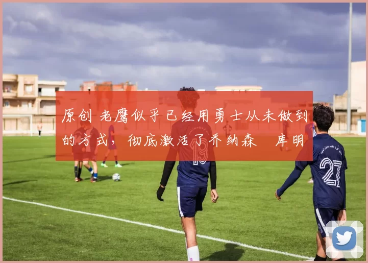 原创 老鹰似乎已经用勇士从未做到的方式,彻底激活了乔纳森・库明加