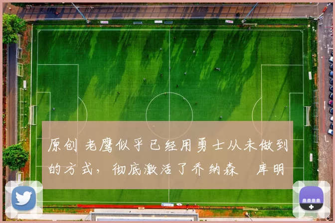 原创 老鹰似乎已经用勇士从未做到的方式，彻底激活了乔纳森・库明加