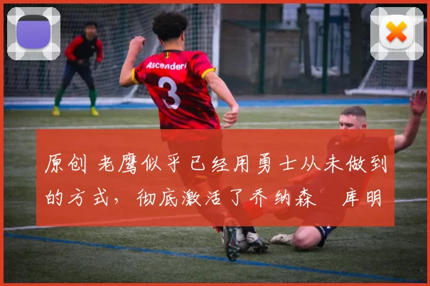 原创 老鹰似乎已经用勇士从未做到的方式,彻底激活了乔纳森・库明加