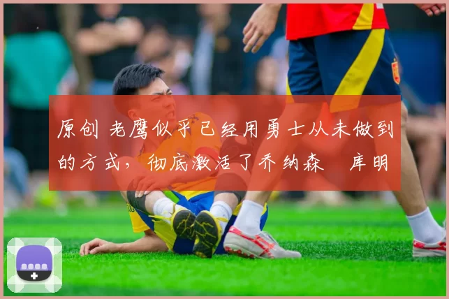 原创 老鹰似乎已经用勇士从未做到的方式，彻底激活了乔纳森・库明加