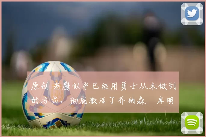 原创 老鹰似乎已经用勇士从未做到的方式，彻底激活了乔纳森・库明加