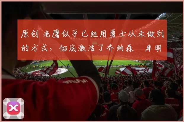 原创 老鹰似乎已经用勇士从未做到的方式，彻底激活了乔纳森・库明加