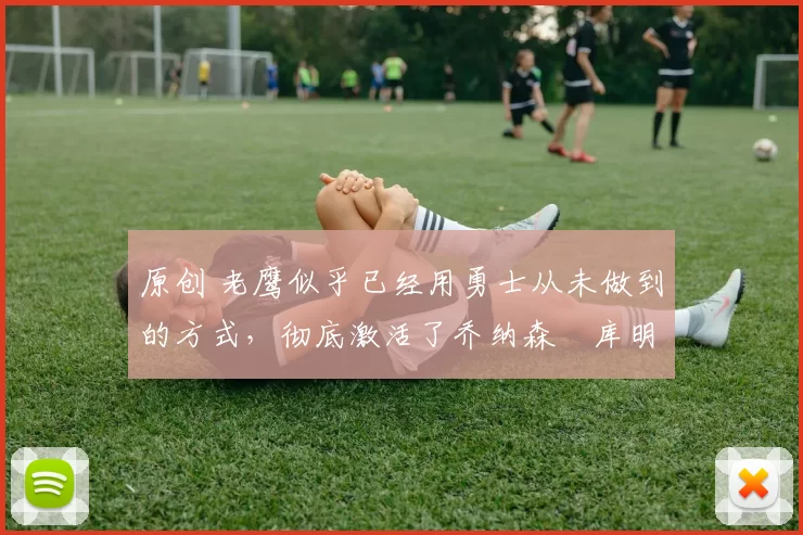 原创 老鹰似乎已经用勇士从未做到的方式,彻底激活了乔纳森・库明加