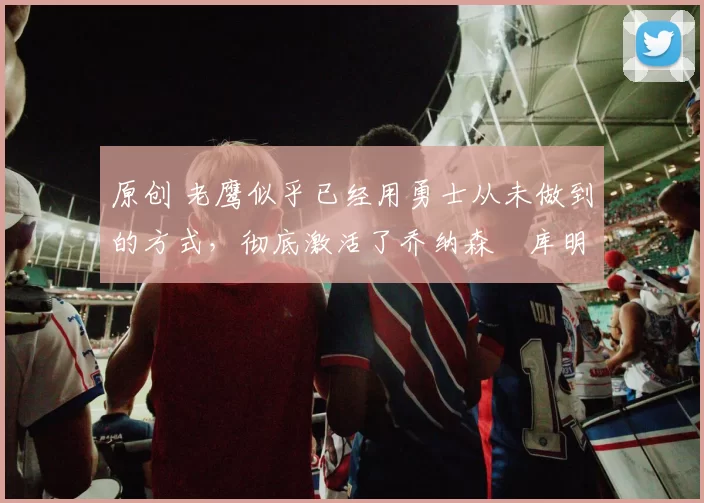 原创 老鹰似乎已经用勇士从未做到的方式,彻底激活了乔纳森・库明加