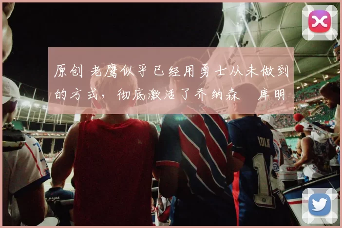 原创 老鹰似乎已经用勇士从未做到的方式，彻底激活了乔纳森・库明加