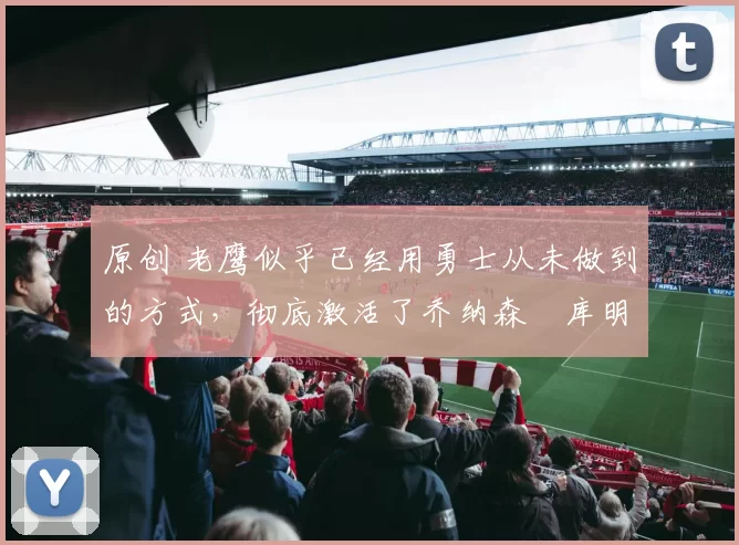 原创 老鹰似乎已经用勇士从未做到的方式,彻底激活了乔纳森・库明加