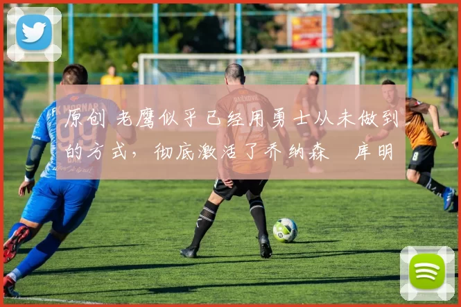 原创 老鹰似乎已经用勇士从未做到的方式，彻底激活了乔纳森・库明加