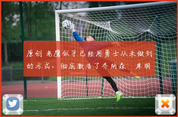 原创 老鹰似乎已经用勇士从未做到的方式,彻底激活了乔纳森・库明加