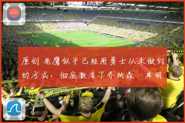 原创 老鹰似乎已经用勇士从未做到的方式,彻底激活了乔纳森・库明加