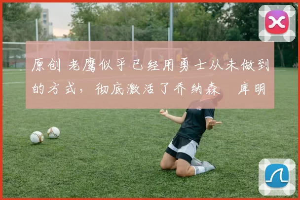 原创 老鹰似乎已经用勇士从未做到的方式，彻底激活了乔纳森・库明加