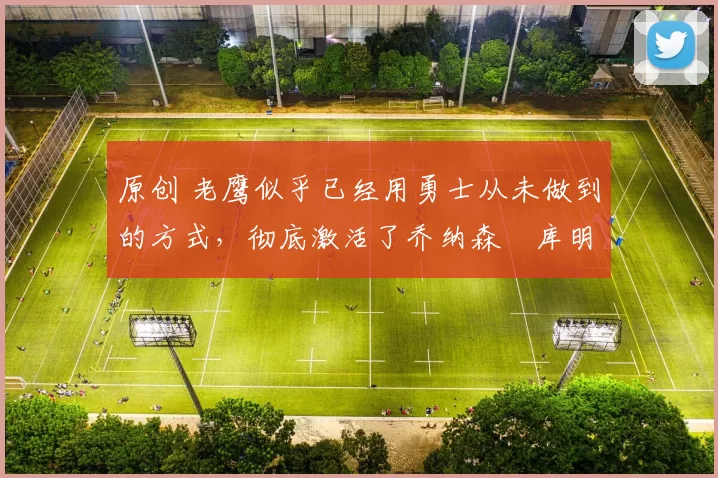 原创 老鹰似乎已经用勇士从未做到的方式，彻底激活了乔纳森・库明加