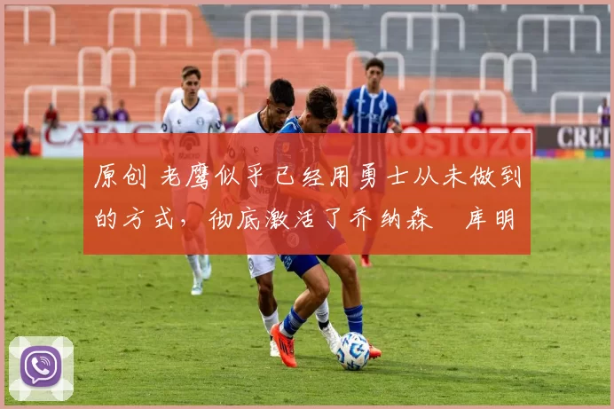 原创 老鹰似乎已经用勇士从未做到的方式,彻底激活了乔纳森・库明加