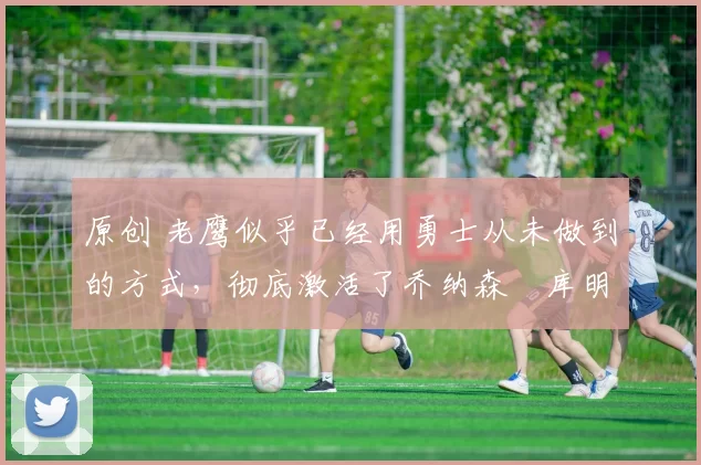 原创 老鹰似乎已经用勇士从未做到的方式，彻底激活了乔纳森・库明加