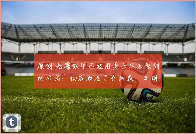 原创 老鹰似乎已经用勇士从未做到的方式,彻底激活了乔纳森・库明加