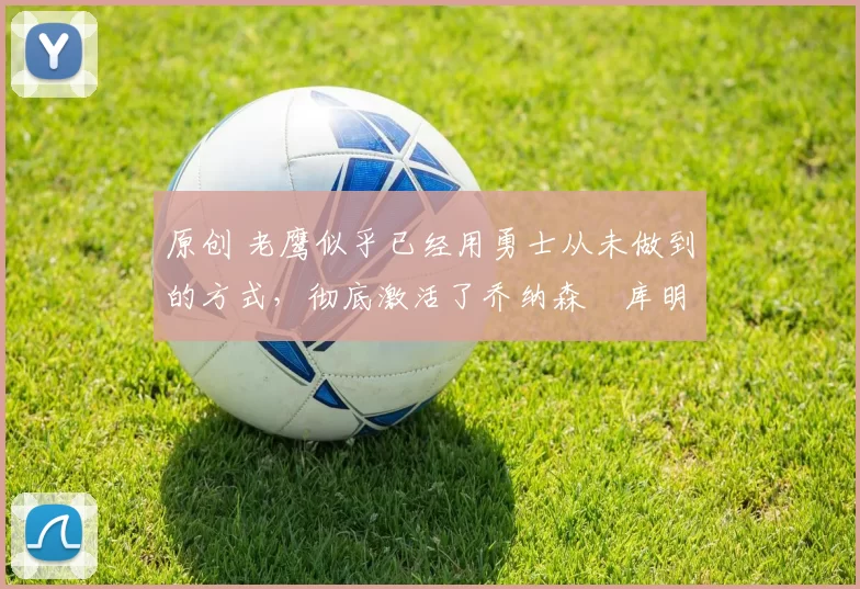 原创 老鹰似乎已经用勇士从未做到的方式，彻底激活了乔纳森・库明加