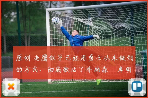 原创 老鹰似乎已经用勇士从未做到的方式，彻底激活了乔纳森・库明加