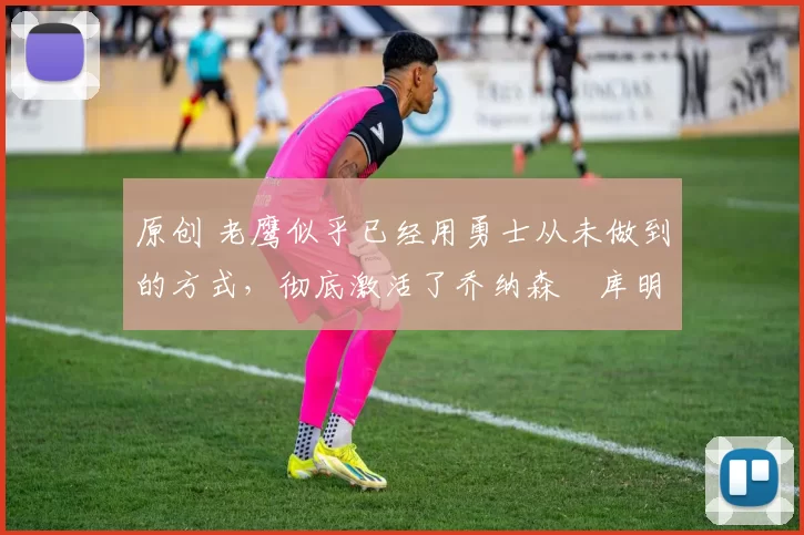 原创 老鹰似乎已经用勇士从未做到的方式,彻底激活了乔纳森・库明加