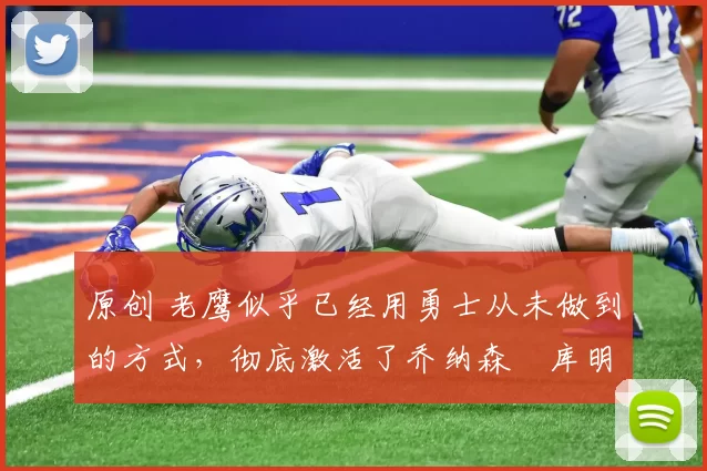 原创 老鹰似乎已经用勇士从未做到的方式，彻底激活了乔纳森・库明加