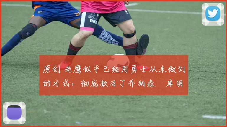 原创 老鹰似乎已经用勇士从未做到的方式，彻底激活了乔纳森・库明加