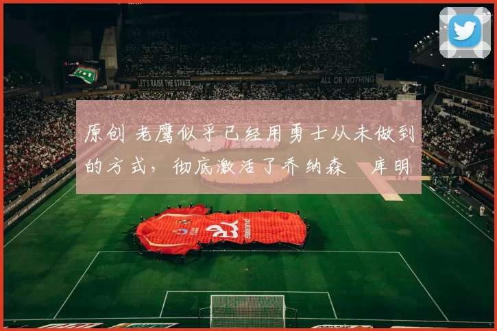 原创 老鹰似乎已经用勇士从未做到的方式,彻底激活了乔纳森・库明加