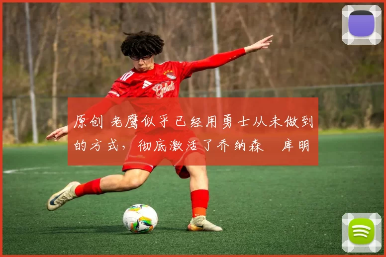 原创 老鹰似乎已经用勇士从未做到的方式,彻底激活了乔纳森・库明加