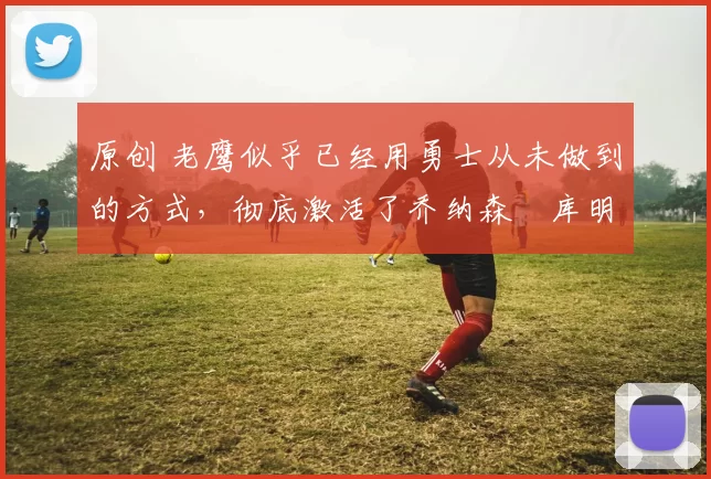 原创 老鹰似乎已经用勇士从未做到的方式,彻底激活了乔纳森・库明加