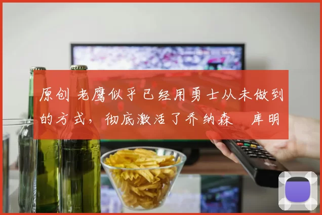 原创 老鹰似乎已经用勇士从未做到的方式，彻底激活了乔纳森・库明加