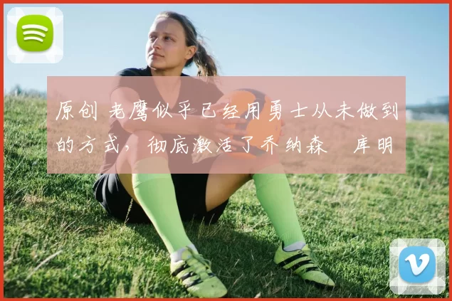 原创 老鹰似乎已经用勇士从未做到的方式，彻底激活了乔纳森・库明加