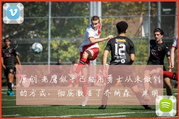 原创 老鹰似乎已经用勇士从未做到的方式,彻底激活了乔纳森・库明加