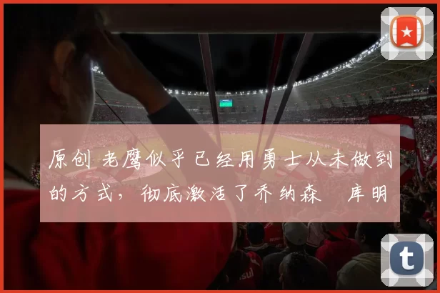 原创 老鹰似乎已经用勇士从未做到的方式，彻底激活了乔纳森・库明加