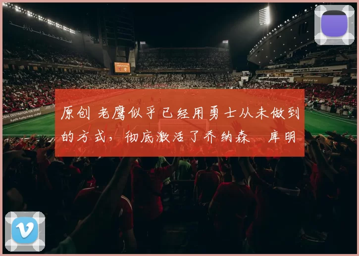 原创 老鹰似乎已经用勇士从未做到的方式，彻底激活了乔纳森・库明加