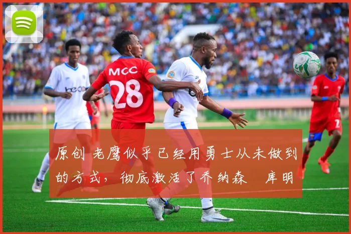 原创 老鹰似乎已经用勇士从未做到的方式,彻底激活了乔纳森・库明加