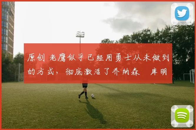 原创 老鹰似乎已经用勇士从未做到的方式,彻底激活了乔纳森・库明加