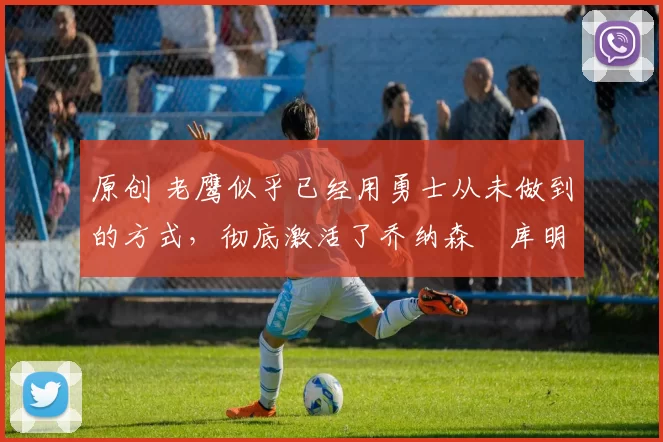 原创 老鹰似乎已经用勇士从未做到的方式，彻底激活了乔纳森・库明加