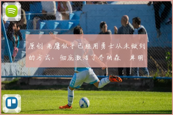 原创 老鹰似乎已经用勇士从未做到的方式，彻底激活了乔纳森・库明加