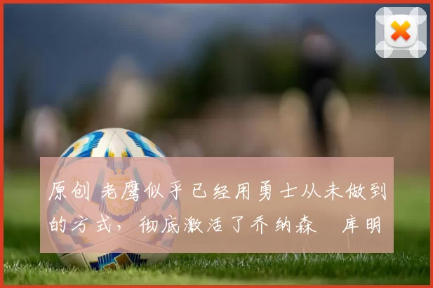 原创 老鹰似乎已经用勇士从未做到的方式,彻底激活了乔纳森・库明加