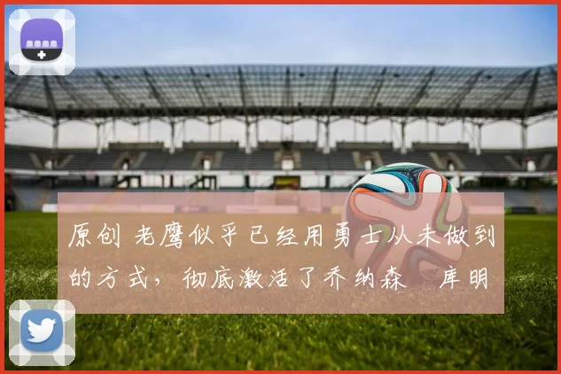 原创 老鹰似乎已经用勇士从未做到的方式，彻底激活了乔纳森・库明加