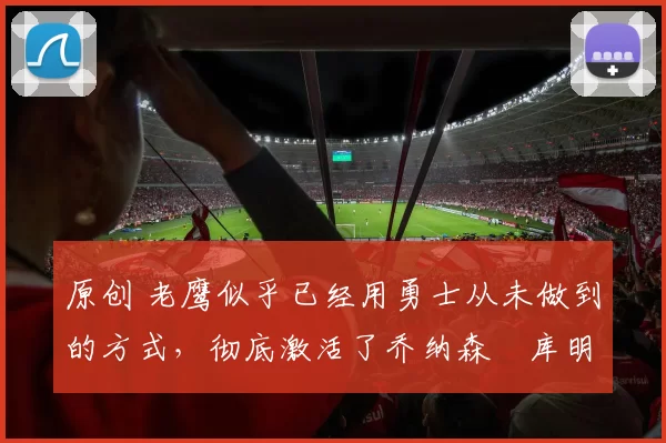 原创 老鹰似乎已经用勇士从未做到的方式，彻底激活了乔纳森・库明加