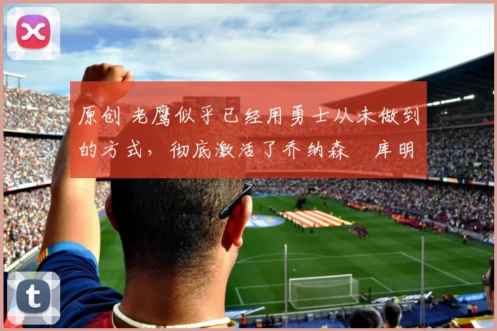 原创 老鹰似乎已经用勇士从未做到的方式,彻底激活了乔纳森・库明加