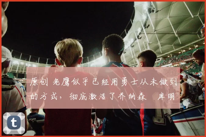 原创 老鹰似乎已经用勇士从未做到的方式,彻底激活了乔纳森・库明加