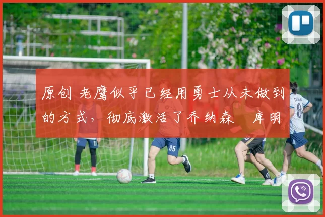 原创 老鹰似乎已经用勇士从未做到的方式，彻底激活了乔纳森・库明加