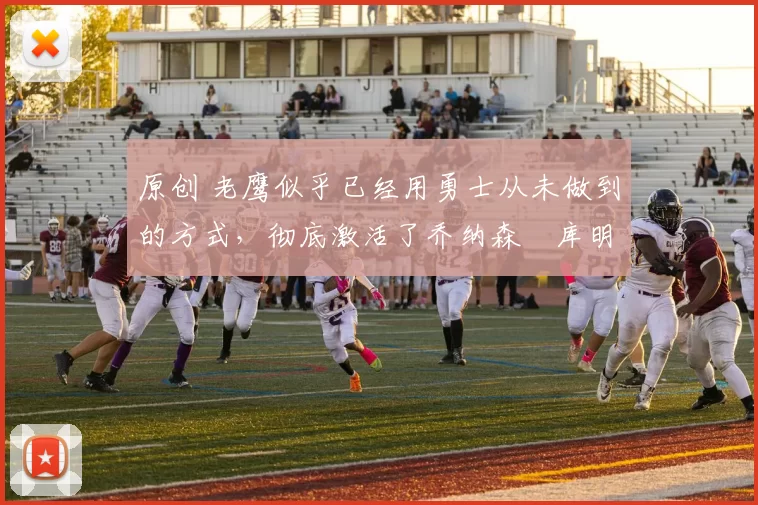 原创 老鹰似乎已经用勇士从未做到的方式，彻底激活了乔纳森・库明加