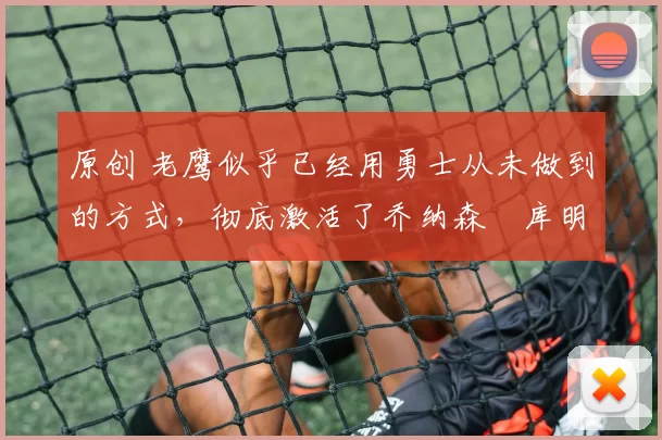 原创 老鹰似乎已经用勇士从未做到的方式，彻底激活了乔纳森・库明加