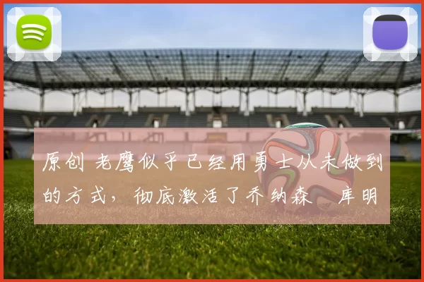 原创 老鹰似乎已经用勇士从未做到的方式，彻底激活了乔纳森・库明加