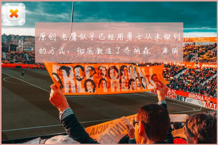 原创 老鹰似乎已经用勇士从未做到的方式，彻底激活了乔纳森・库明加